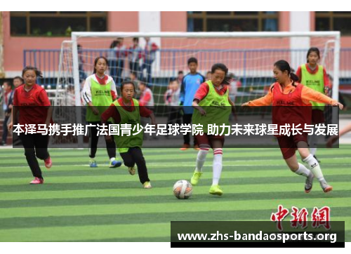 本泽马携手推广法国青少年足球学院 助力未来球星成长与发展 本泽马携手推广法国青少年足球学院 助力未来球星成长与发展