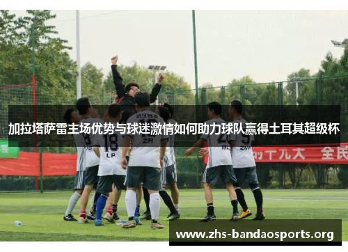 加拉塔萨雷主场优势与球迷激情如何助力球队赢得土耳其超级杯 加拉塔萨雷主场优势与球迷激情如何助力球队赢得土耳其超级杯