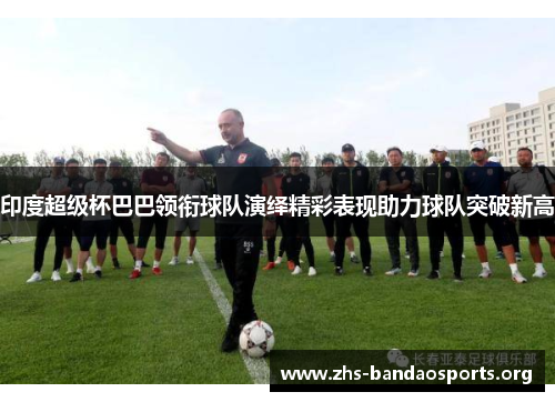 印度超级杯巴巴领衔球队演绎精彩表现助力球队突破新高 印度超级杯巴巴领衔球队演绎精彩表现助力球队突破新高