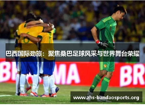 巴西国际劲旅:聚焦桑巴足球风采与世界舞台荣耀 巴西国际劲旅:聚焦桑巴足球风采与世界舞台荣耀