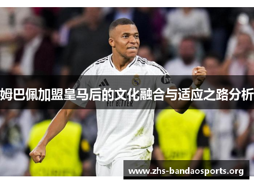 姆巴佩加盟皇马后的文化融合与适应之路分析 姆巴佩加盟皇马后的文化融合与适应之路分析