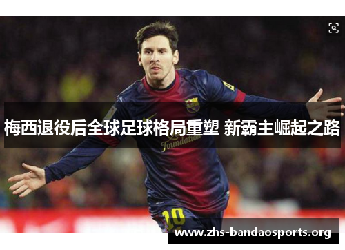 梅西退役后全球足球格局重塑 新霸主崛起之路 梅西退役后全球足球格局重塑 新霸主崛起之路