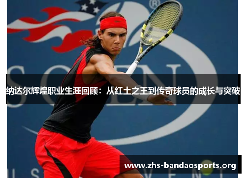 纳达尔辉煌职业生涯回顾:从红土之王到传奇球员的成长与突破 纳达尔辉煌职业生涯回顾:从红土之王到传奇球员的成长与突破