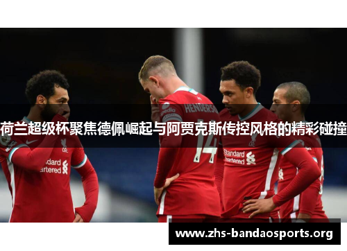 荷兰超级杯聚焦德佩崛起与阿贾克斯传控风格的精彩碰撞 荷兰超级杯聚焦德佩崛起与阿贾克斯传控风格的精彩碰撞