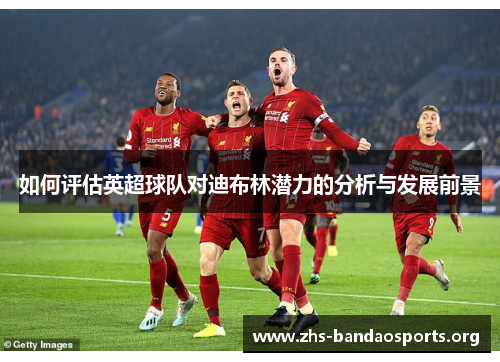 如何评估英超球队对迪布林潜力的分析与发展前景 如何评估英超球队对迪布林潜力的分析与发展前景