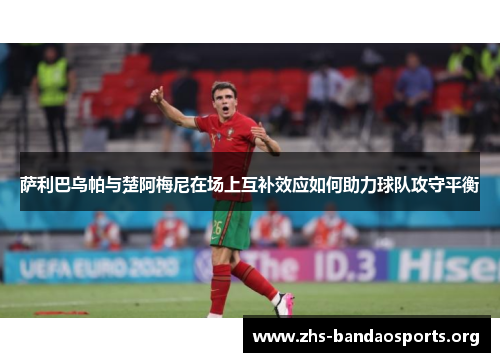 萨利巴乌帕与楚阿梅尼在场上互补效应如何助力球队攻守平衡 萨利巴乌帕与楚阿梅尼在场上互补效应如何助力球队攻守平衡