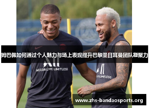 姆巴佩如何通过个人魅力与场上表现提升巴黎圣日耳曼团队凝聚力 姆巴佩如何通过个人魅力与场上表现提升巴黎圣日耳曼团队凝聚力