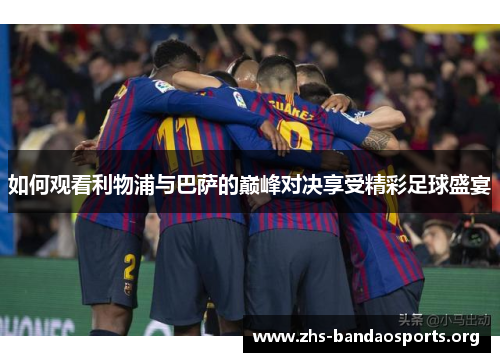 如何观看利物浦与巴萨的巅峰对决享受精彩足球盛宴 如何观看利物浦与巴萨的巅峰对决享受精彩足球盛宴