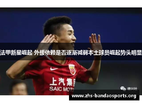 法甲新星崛起 外援依赖是否逐渐减弱本土球员崛起势头明显 法甲新星崛起 外援依赖是否逐渐减弱本土球员崛起势头明显