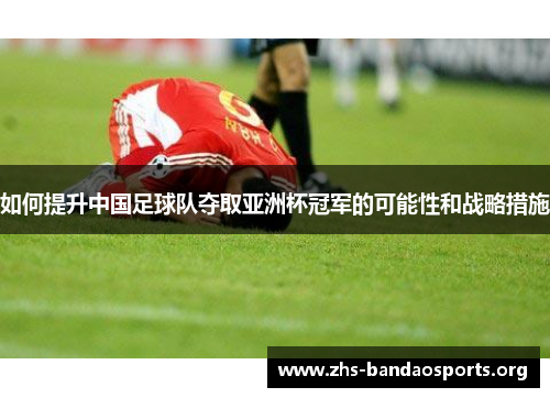 如何提升中国足球队夺取亚洲杯冠军的可能性和战略措施 如何提升中国足球队夺取亚洲杯冠军的可能性和战略措施