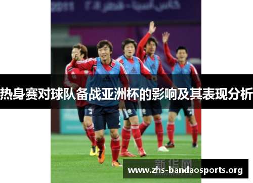 热身赛对球队备战亚洲杯的影响及其表现分析 热身赛对球队备战亚洲杯的影响及其表现分析