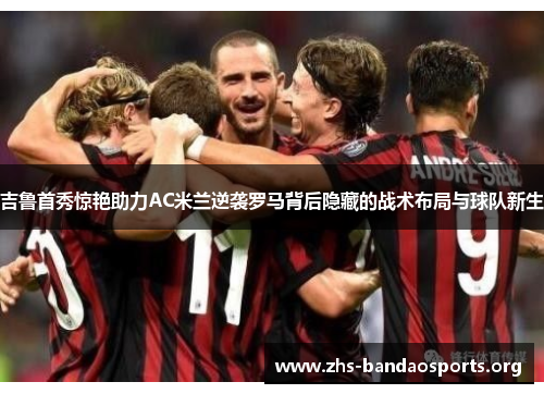 吉鲁首秀惊艳助力AC米兰逆袭罗马背后隐藏的战术布局与球队新生 吉鲁首秀惊艳助力AC米兰逆袭罗马背后隐藏的战术布局与球队新生