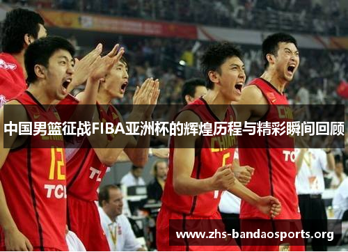 中国男篮征战FIBA亚洲杯的辉煌历程与精彩瞬间回顾 中国男篮征战FIBA亚洲杯的辉煌历程与精彩瞬间回顾