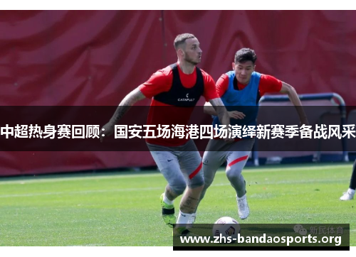 中超热身赛回顾:国安五场海港四场演绎新赛季备战风采 中超热身赛回顾:国安五场海港四场演绎新赛季备战风采