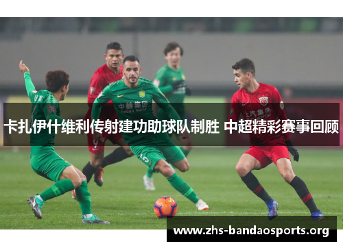 卡扎伊什维利传射建功助球队制胜 中超精彩赛事回顾 卡扎伊什维利传射建功助球队制胜 中超精彩赛事回顾
