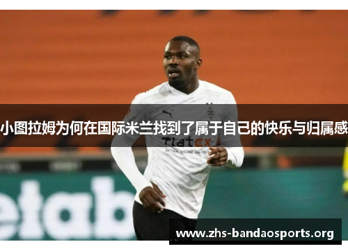 小图拉姆为何在国际米兰找到了属于自己的快乐与归属感 小图拉姆为何在国际米兰找到了属于自己的快乐与归属感