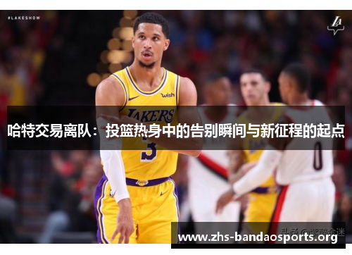 哈特交易离队:投篮热身中的告别瞬间与新征程的起点 哈特交易离队:投篮热身中的告别瞬间与新征程的起点