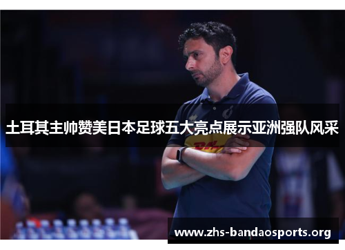 土耳其主帅赞美日本足球五大亮点展示亚洲强队风采 土耳其主帅赞美日本足球五大亮点展示亚洲强队风采
