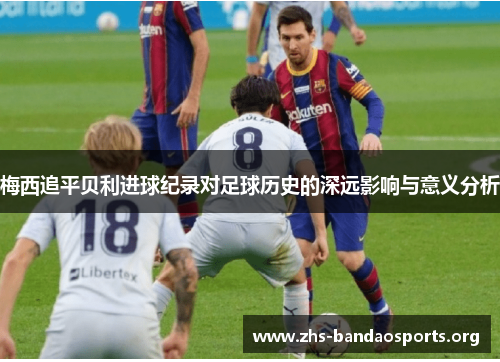 梅西追平贝利进球纪录对足球历史的深远影响与意义分析