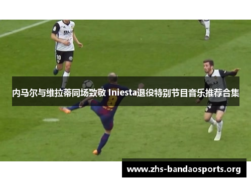 内马尔与维拉蒂同场致敬 Iniesta退役特别节目音乐推荐合集 内马尔与维拉蒂同场致敬 Iniesta退役特别节目音乐推荐合集