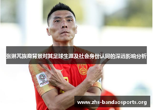 张琳芃族裔背景对其足球生涯及社会身份认同的深远影响分析 张琳芃族裔背景对其足球生涯及社会身份认同的深远影响分析