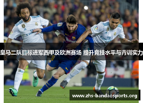 皇马二队目标进军西甲及欧洲赛场 提升竞技水平与青训实力 皇马二队目标进军西甲及欧洲赛场 提升竞技水平与青训实力