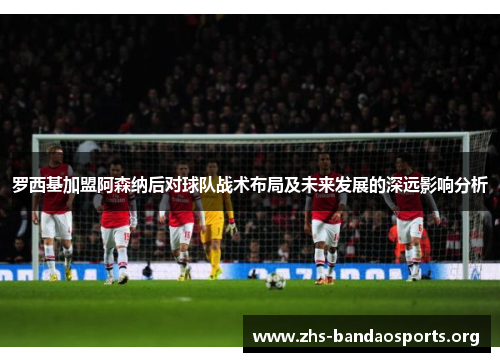 罗西基加盟阿森纳后对球队战术布局及未来发展的深远影响分析 罗西基加盟阿森纳后对球队战术布局及未来发展的深远影响分析