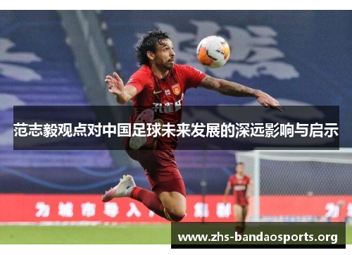 范志毅观点对中国足球未来发展的深远影响与启示 范志毅观点对中国足球未来发展的深远影响与启示