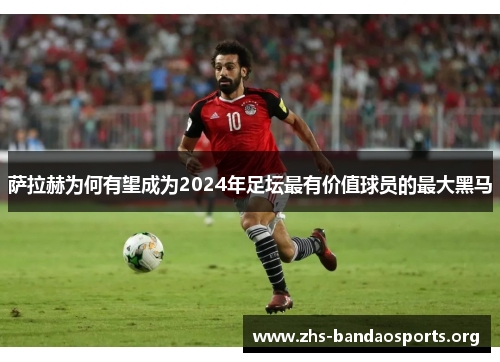 萨拉赫为何有望成为2024年足坛最有价值球员的最大黑马 萨拉赫为何有望成为2024年足坛最有价值球员的最大黑马