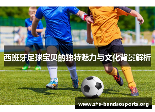 西班牙足球宝贝的独特魅力与文化背景解析 西班牙足球宝贝的独特魅力与文化背景解析