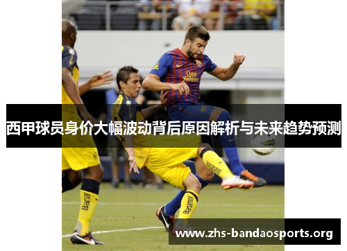 西甲球员身价大幅波动背后原因解析与未来趋势预测 西甲球员身价大幅波动背后原因解析与未来趋势预测