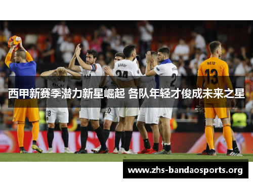 西甲新赛季潜力新星崛起 各队年轻才俊成未来之星 西甲新赛季潜力新星崛起 各队年轻才俊成未来之星