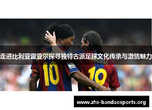 走进比利亚雷亚尔探寻独特古派足球文化传承与激情魅力 走进比利亚雷亚尔探寻独特古派足球文化传承与激情魅力