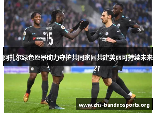 阿扎尔绿色愿景助力守护共同家园共建美丽可持续未来 阿扎尔绿色愿景助力守护共同家园共建美丽可持续未来