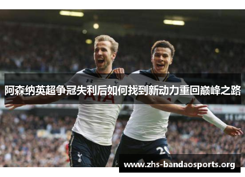 阿森纳英超争冠失利后如何找到新动力重回巅峰之路 阿森纳英超争冠失利后如何找到新动力重回巅峰之路
