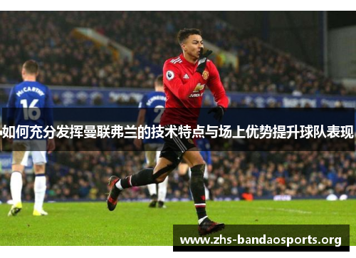 如何充分发挥曼联弗兰的技术特点与场上优势提升球队表现 如何充分发挥曼联弗兰的技术特点与场上优势提升球队表现